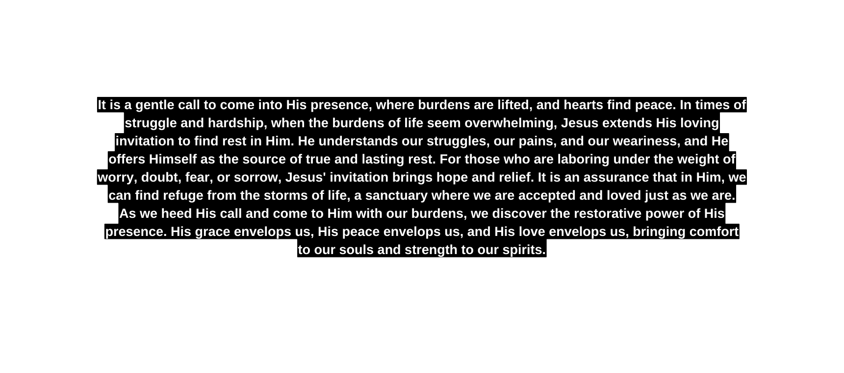 It is a gentle call to come into His presence where burdens are lifted and hearts find peace In times of struggle and hardship when the burdens of life seem overwhelming Jesus extends His loving invitation to find rest in Him He understands our struggles our pains and our weariness and He offers Himself as the source of true and lasting rest For those who are laboring under the weight of worry doubt fear or sorrow Jesus invitation brings hope and relief It is an assurance that in Him we can find refuge from the storms of life a sanctuary where we are accepted and loved just as we are As we heed His call and come to Him with our burdens we discover the restorative power of His presence His grace envelops us His peace envelops us and His love envelops us bringing comfort to our souls and strength to our spirits